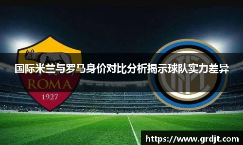 国际米兰与罗马身价对比分析揭示球队实力差异