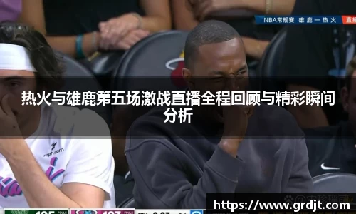 热火与雄鹿第五场激战直播全程回顾与精彩瞬间分析